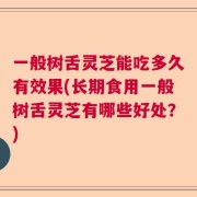 一般树舌灵芝能吃多久有效果(长期食用一般树舌灵芝有哪些好处？)
