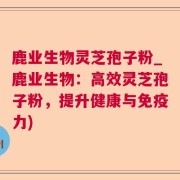 鹿业生物灵芝孢子粉_鹿业生物：高效灵芝孢子粉，提升健康与免疫力)