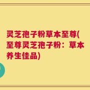 灵芝孢子粉草本至尊(至尊灵芝孢子粉：草本养生佳品)