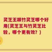 灵芝王跟竹灵芝哪个好用(灵芝王与竹灵芝比较，哪个更有效？)