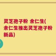 灵芝孢子粉 余仁生(余仁生推出灵芝孢子粉新品)