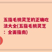 五指毛桃灵芝的正确吃法大全(五指毛桃灵芝：全面指南)
