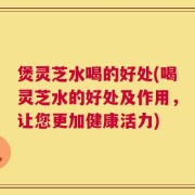 煲灵芝水喝的好处(喝灵芝水的好处及作用，让您更加健康活力)