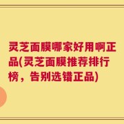 灵芝面膜哪家好用啊正品(灵芝面膜推荐排行榜，告别选错正品)