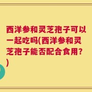 西洋参和灵芝孢子可以一起吃吗(西洋参和灵芝孢子能否配合食用？)