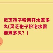 灵芝孢子粉用开水煮多久(灵芝孢子粉泡水需要煮多久？)