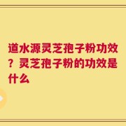 道水源灵芝孢子粉功效？灵芝孢子粉的功效是什么