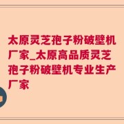 太原灵芝孢子粉破壁机厂家_太原高品质灵芝孢子粉破壁机专业生产厂家