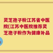灵芝孢子粉江苏省中医院(江苏中医院推荐灵芝孢子粉作为健康补品
