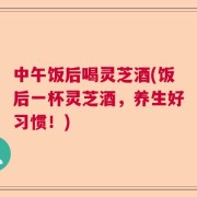中午饭后喝灵芝酒(饭后一杯灵芝酒，养生好习惯！)