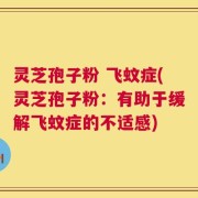 灵芝孢子粉 飞蚊症(灵芝孢子粉：有助于缓解飞蚊症的不适感)