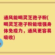 通风能喝灵芝孢子粉(喝灵芝孢子粉能增强身体免疫力，通风更容易吸收)