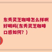东秀灵芝咖啡怎么样啊好喝吗(东秀灵芝咖啡口感如何？)