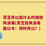 灵芝开口后什么时候放风消毒(灵芝放风消毒需口令：何时开口？)