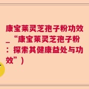 康宝莱灵芝孢子粉功效_“康宝莱灵芝孢子粉：探索其健康益处与功效”)