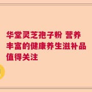 华堂灵芝孢子粉 营养丰富的健康养生滋补品值得关注