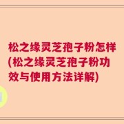 松之缘灵芝孢子粉怎样(松之缘灵芝孢子粉功效与使用方法详解)