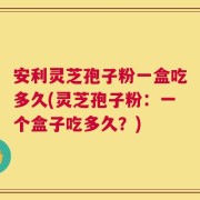 安利灵芝孢子粉一盒吃多久(灵芝孢子粉：一个盒子吃多久？)