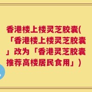 香港楼上楼灵芝胶囊(「香港楼上楼灵芝胶囊」改为「香港灵芝胶囊推荐高楼居民食用」)