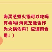 海灵芝煮火锅可以吃吗有毒吗(海灵芝能否作为火锅佐料？应谨慎食用！)