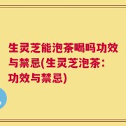 生灵芝能泡茶喝吗功效与禁忌(生灵芝泡茶：功效与禁忌)
