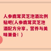 人参鹿茸灵芝泡酒比例贴吧(人参鹿茸灵芝泡酒配方分享，营养与美味兼备！)