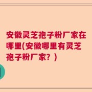 安徽灵芝孢子粉厂家在哪里(安徽哪里有灵芝孢子粉厂家？)