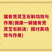 猪骨煲灵芝石斛功效与作用(健康一碗猪骨煲灵芝石斛汤：探讨其功效与作用)