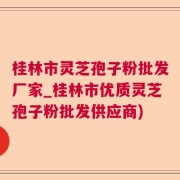 桂林市灵芝孢子粉批发厂家_桂林市优质灵芝孢子粉批发供应商)