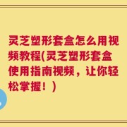 灵芝塑形套盒怎么用视频教程(灵芝塑形套盒使用指南视频，让你轻松掌握！)