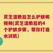灵芝湿敷后怎么护肤呢视频(灵芝湿敷后的4个护肤步骤，帮你打造水润肌)