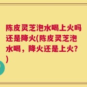 陈皮灵芝泡水喝上火吗还是降火(陈皮灵芝泡水喝，降火还是上火？)