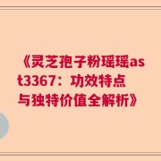 《灵芝孢子粉瑶瑶ast3367：功效特点与独特价值全解析》