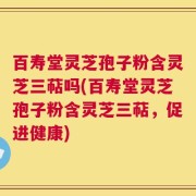 百寿堂灵芝孢子粉含灵芝三萜吗(百寿堂灵芝孢子粉含灵芝三萜，促进健康)