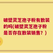 破壁灵芝孢子粉有散装的吗(破壁灵芝孢子粉是否存在散装销售？)