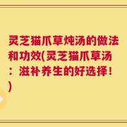 灵芝猫爪草炖汤的做法和功效(灵芝猫爪草汤：滋补养生的好选择！)