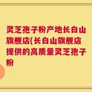 灵芝孢子粉产地长白山旗舰店(长白山旗舰店提供的高质量灵芝孢子粉