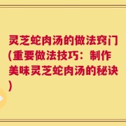 灵芝蛇肉汤的做法窍门(重要做法技巧：制作美味灵芝蛇肉汤的秘诀)