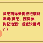 灵芝西洋参枸杞泡酒能喝吗(灵芝、西洋参、枸杞泡酒：适宜饮用吗？)