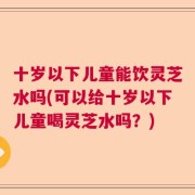 十岁以下儿童能饮灵芝水吗(可以给十岁以下儿童喝灵芝水吗？)
