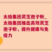 太极集团灵芝孢子粉_太极集团推出高效灵芝孢子粉，提升健康与免疫力