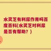 水灵芝有利尿作用吗百度百科(水灵芝对利尿是否有帮助？)