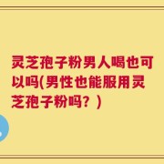 灵芝孢子粉男人喝也可以吗(男性也能服用灵芝孢子粉吗？)