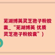 芜湖博英灵芝孢子粉胶囊_“芜湖博英 优质灵芝孢子粉胶囊”)