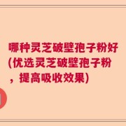 哪种灵芝破壁孢子粉好(优选灵芝破壁孢子粉，提高吸收效果)