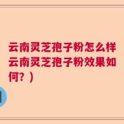 云南灵芝孢子粉怎么样云南灵芝孢子粉效果如何？)