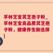 孚林芝宝灵芝孢子粉_孚林芝宝高品质灵芝孢子粉，健康养生新选择)