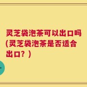 灵芝袋泡茶可以出口吗(灵芝袋泡茶是否适合出口？)