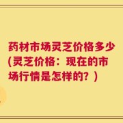 药材市场灵芝价格多少(灵芝价格：现在的市场行情是怎样的？)