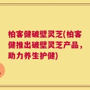 柏客健破壁灵芝(柏客健推出破壁灵芝产品，助力养生护健)